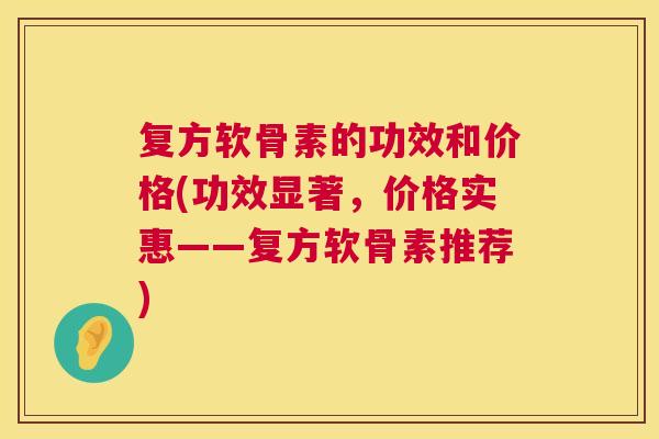 复方软骨素的功效和价格(功效显著，价格实惠——复方软骨素推荐)