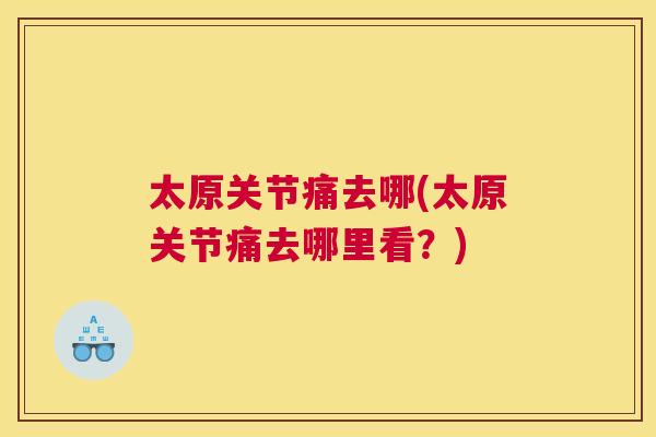 太原关节痛去哪(太原关节痛去哪里看?) 太原关节痛去哪(太原关节痛去哪里看?)
