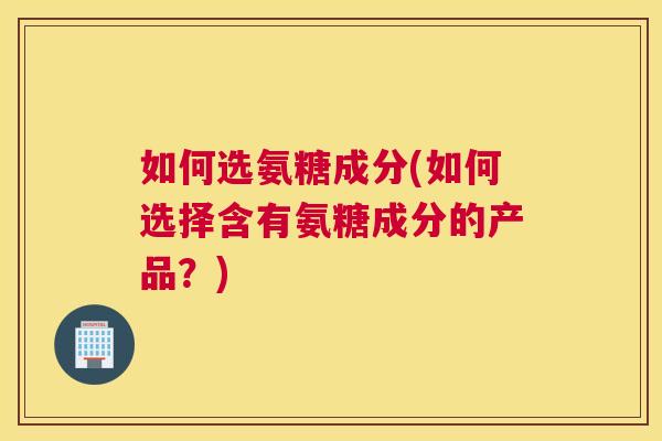 如何选氨糖成分(如何选择含有氨糖成分的产品？)