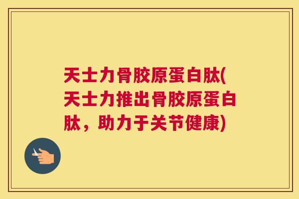 天士力骨胶原蛋白肽(天士力推出骨胶原蛋白肽，助力于关节健康)