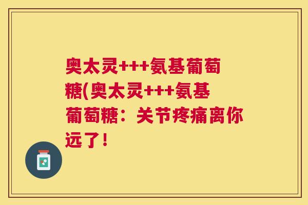 奥太灵+++氨基葡萄糖(奥太灵+++氨基葡萄糖：关节疼痛离你远了！