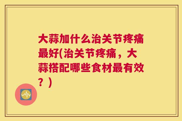 大蒜加什么治关节疼痛最好(治关节疼痛，大蒜搭配哪些食材最有效？)