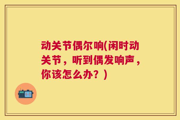 动关节偶尔响(闲时动关节，听到偶发响声，你该怎么办？)