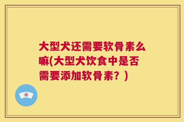 大型犬还需要软骨素么嘛(大型犬饮食中是否需要添加软骨素？)