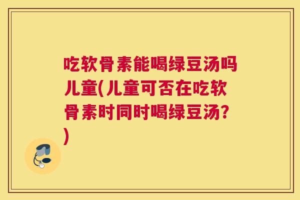 吃软骨素能喝绿豆汤吗儿童(儿童可否在吃软骨素时同时喝绿豆汤？)