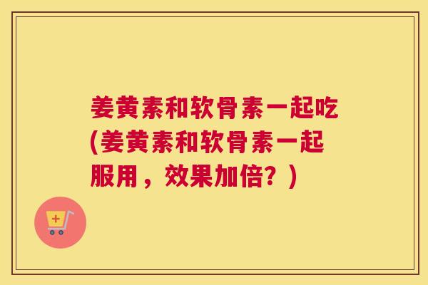 姜黄素和软骨素一起吃(姜黄素和软骨素一起服用，效果加倍？)