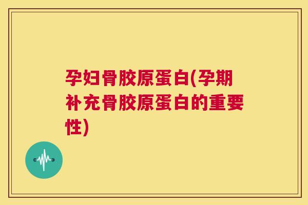 孕妇骨胶原蛋白(孕期补充骨胶原蛋白的重要性)