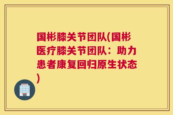 国彬膝关节团队(国彬医疗膝关节团队：助力患者康复回归原生状态)