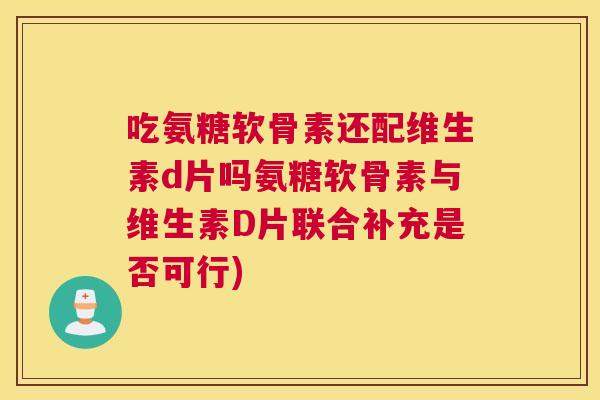 吃氨糖软骨素还配维生素d片吗氨糖软骨素与维生素D片联合补充是否可行)