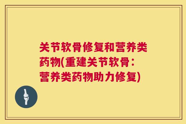 关节软骨修复和营养类药物(重建关节软骨：营养类药物助力修复)