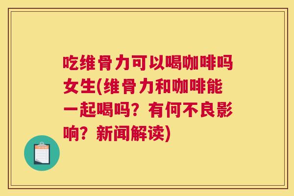 吃维骨力可以喝咖啡吗女生(维骨力和咖啡能一起喝吗？有何不良影响？新闻解读)