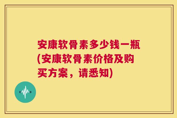 安康软骨素多少钱一瓶(安康软骨素价格及购买方案，请悉知)