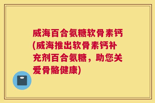 威海百合氨糖软骨素钙(威海推出软骨素钙补充剂百合氨糖，助您关爱骨骼健康)