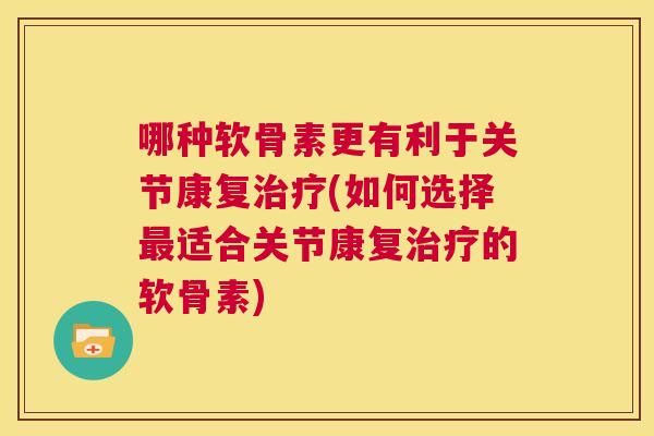 哪种软骨素更有利于关节康复治疗(如何选择最适合关节康复治疗的软骨素)