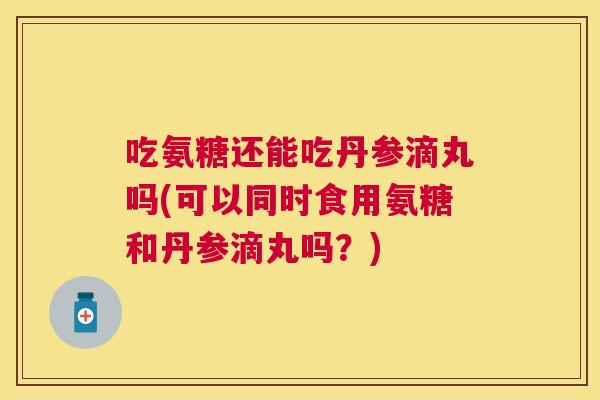 吃氨糖还能吃丹参滴丸吗(可以同时食用氨糖和丹参滴丸吗？)