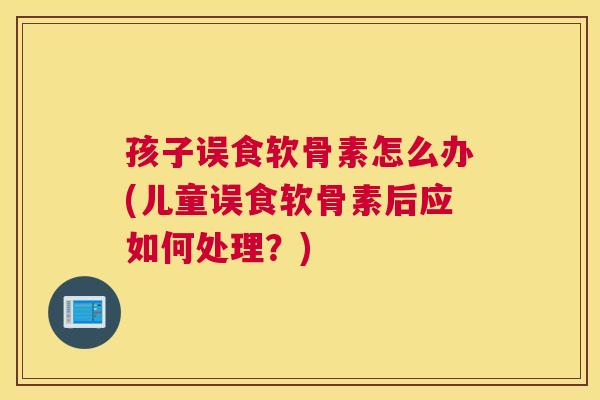 孩子误食软骨素怎么办(儿童误食软骨素后应如何处理？)