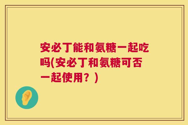 安必丁能和氨糖一起吃吗(安必丁和氨糖可否一起使用？)