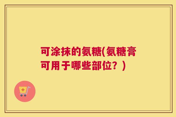 可涂抹的氨糖(氨糖膏可用于哪些部位？)