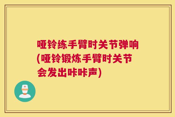 哑铃练手臂时关节弹响(哑铃锻炼手臂时关节会发出咔咔声)