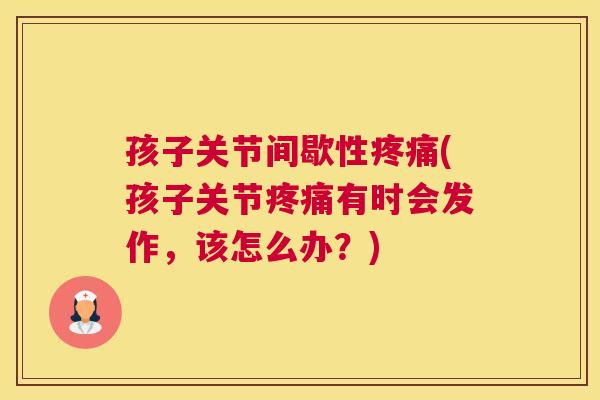 孩子关节间歇性疼痛(孩子关节疼痛有时会发作，该怎么办？)