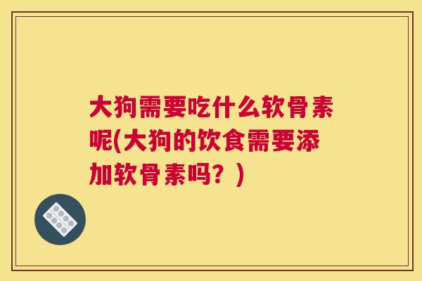 大狗需要吃什么软骨素呢(大狗的饮食需要添加软骨素吗？)