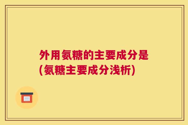 外用氨糖的主要成分是(氨糖主要成分浅析)