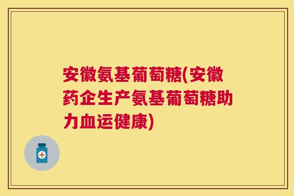 安徽氨基葡萄糖(安徽药企生产氨基葡萄糖助力血运健康)