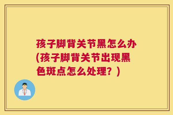孩子脚背关节黑怎么办(孩子脚背关节出现黑色斑点怎么处理？)