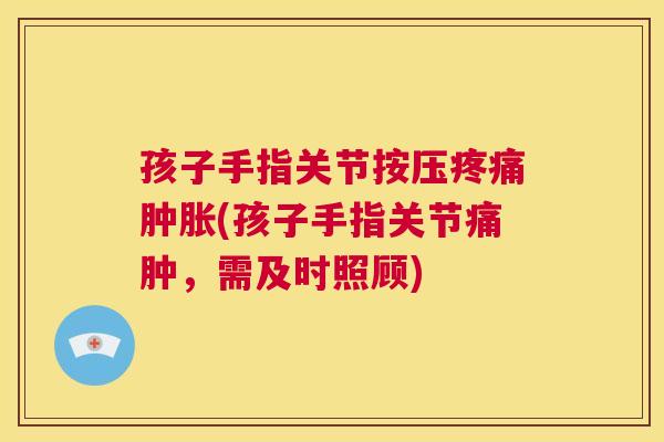 孩子手指关节按压疼痛肿胀(孩子手指关节痛肿，需及时照顾)