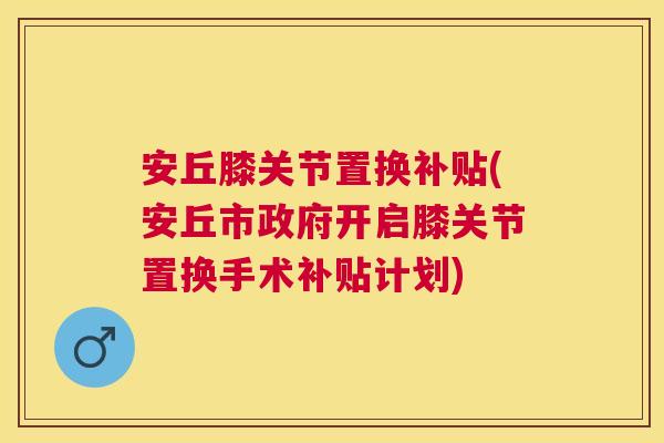 安丘膝关节置换补贴(安丘市政府开启膝关节置换手术补贴计划) 安丘膝关节置换补贴(安丘市政府开启膝关节置换手术补贴计划)