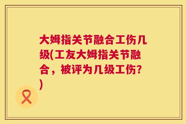 大姆指关节融合工伤几级(工友大姆指关节融合，被评为几级工伤？)