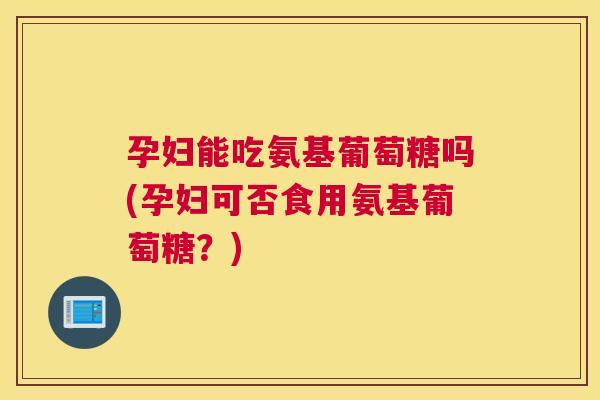 孕妇能吃氨基葡萄糖吗(孕妇可否食用氨基葡萄糖？)