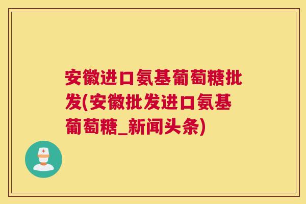 安徽进口氨基葡萄糖批发(安徽批发进口氨基葡萄糖_新闻头条)