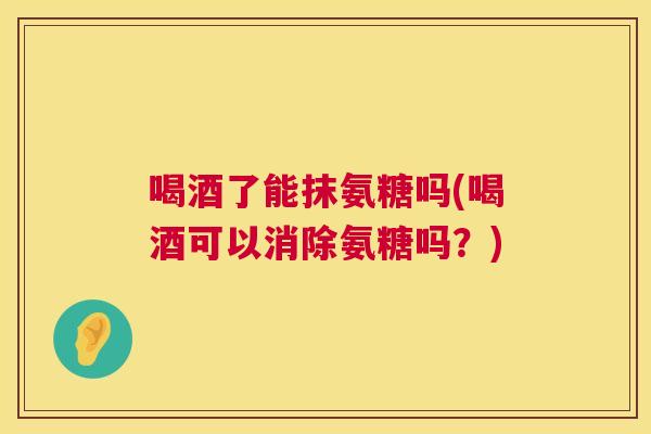 喝酒了能抹氨糖吗(喝酒可以消除氨糖吗？)
