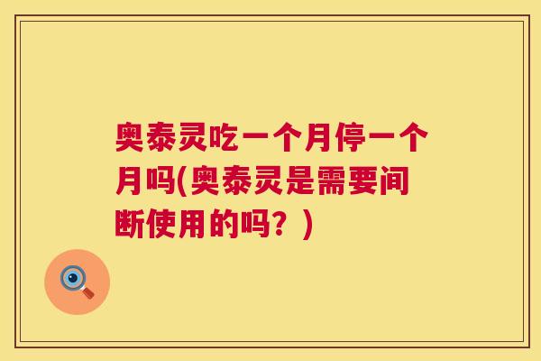 奥泰灵吃一个月停一个月吗(奥泰灵是需要间断使用的吗？)