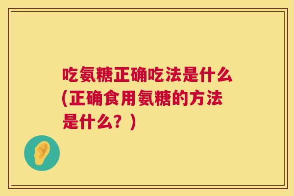 吃氨糖正确吃法是什么(正确食用氨糖的方法是什么？)