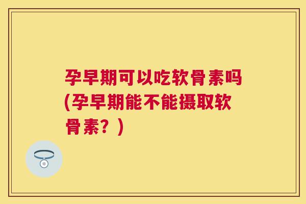 孕早期可以吃软骨素吗(孕早期能不能摄取软骨素？)