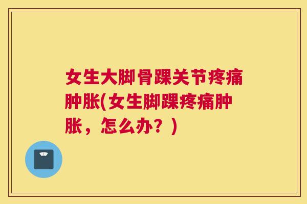 女生大脚骨踝关节疼痛肿胀(女生脚踝疼痛肿胀，怎么办？)