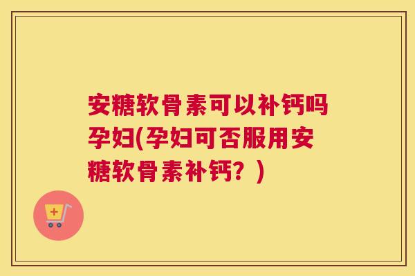 安糖软骨素可以补钙吗孕妇(孕妇可否服用安糖软骨素补钙？)