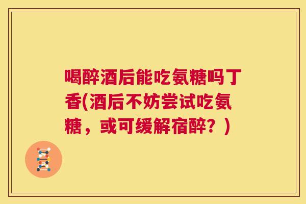 喝醉酒后能吃氨糖吗丁香(酒后不妨尝试吃氨糖，或可缓解宿醉？)