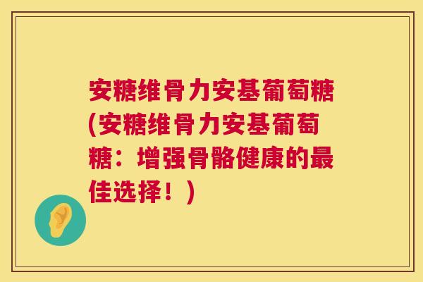 安糖维骨力安基葡萄糖(安糖维骨力安基葡萄糖：增强骨骼健康的最佳选择！)