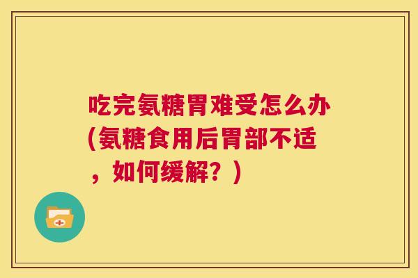 吃完氨糖胃难受怎么办(氨糖食用后胃部不适，如何缓解？)