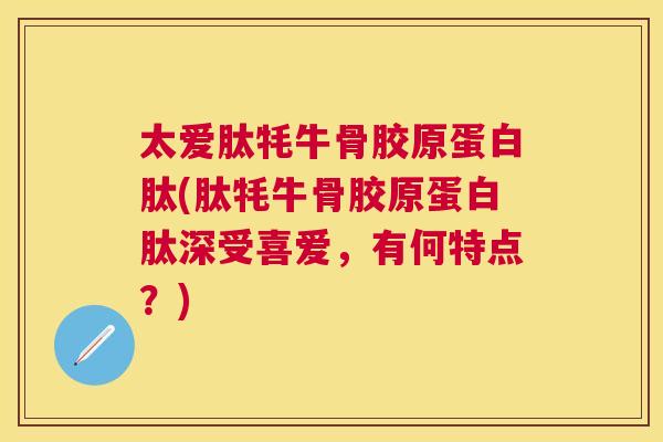 太爱肽牦牛骨胶原蛋白肽(肽牦牛骨胶原蛋白肽深受喜爱，有何特点？)