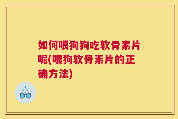如何喂狗狗吃软骨素片呢(喂狗软骨素片的正确方法)