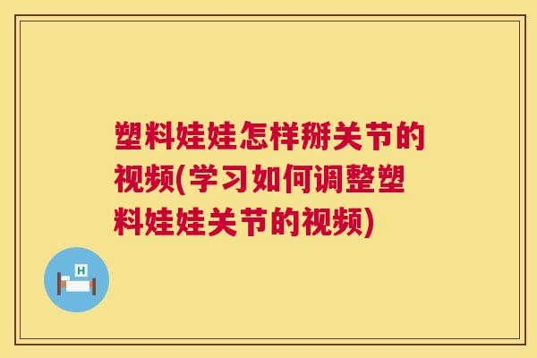 塑料娃娃怎样掰关节的视频(学习如何调整塑料娃娃关节的视频)
