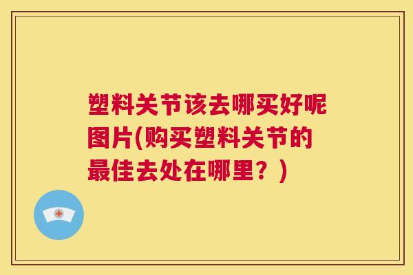 塑料关节该去哪买好呢图片(购买塑料关节的最佳去处在哪里？)