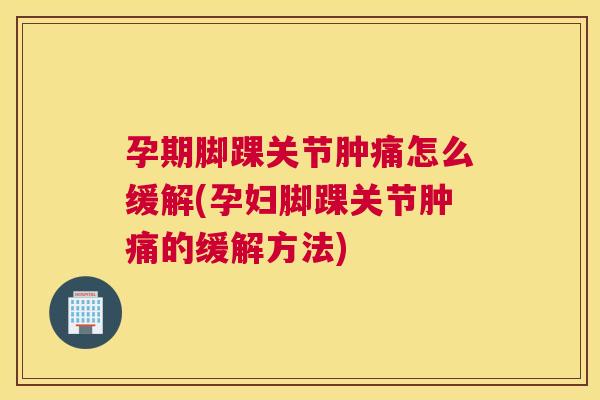 孕期脚踝关节肿痛怎么缓解(孕妇脚踝关节肿痛的缓解方法)