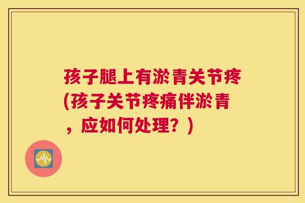 孩子腿上有淤青关节疼(孩子关节疼痛伴淤青，应如何处理？)