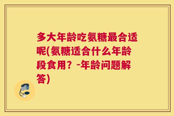 多大年龄吃氨糖最合适呢(氨糖适合什么年龄段食用?-年龄问题解答)