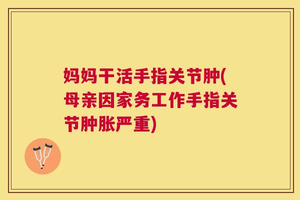 妈妈干活手指关节肿(母亲因家务工作手指关节肿胀严重)